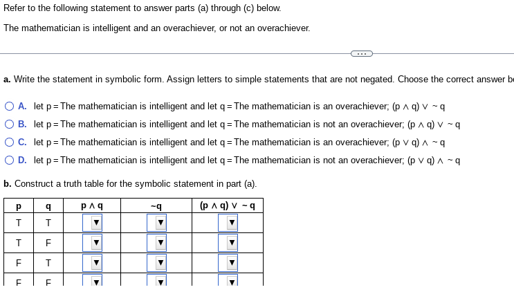 Refer to the following statement to answer parts (a) through (c) below.
The mathematician is intelligent and an overachiever, or not an overachiever.
a. Write the statement in symbolic form. Assign letters to simple statements that are not negated. Choose the correct answer b
O A. let p = The mathematician is intelligent and let q = The mathematician is an overachiever; (p^ q) v ~q
O B. let p = The mathematician is intelligent and let q = The mathematician is not an overachiever; (p ^ q) v ~ q
O C. let p = The mathematician is intelligent and let q = The mathematician is an overachiever; (p v q) ^ ~q
O D. let p = The mathematician is intelligent and let q = The mathematician is not an overachiever; (p v q) ^ - q
b. Construct a truth table for the symbolic statement in part (a).
p^q
-q
(p ^ q) v -q
Р
T
T
F
LL
q
T
LL
T
FF
▶
▶
▶