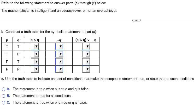 Refer to the following statement to answer parts (a) through (c) below.
The mathematician is intelligent and an overachiever, or not an overachiever.
b. Construct a truth table for the symbolic statement in part (a).
p^q
(p ^ q) v-q
Р
T
T
F
LL
LL
q
T
LL
T
F
LL
-q
c. Use the truth table to indicate one set of conditions that make the compound statement true, or state that no such conditions
O A. The statement is true when p is true and q is false.
B. The statement is true for all conditions.
OC. The statement is true when p is true or q is false.