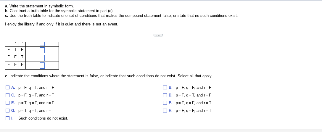 a. Write the statement in symbolic form.
b.
Construct a truth table for the symbolic statement in part (a).
c. Use the truth table to indicate one set of conditions that makes the compound statement false, or state that no such conditions exist.
I enjoy the library if and only if it is quiet and there is not an event.
r I I
F T F
F F T
F F F
C
c. Indicate the conditions where the statement is false, or indicate that such conditions do not exist. Select all that apply.
A. p=F, q=T, and r = F
B. p=F, q= F, and r= F
C. p=F, q=T, and r = T
D.
p= T, q= T, and r= F
E. p=T, q=F, and r= F
F. p=T, q= F, and r= T
G. p=T, q=T, and r= T
H. p= F, q= F, and r= T
☐I. Such conditions do not exist.