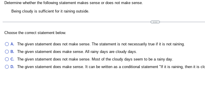 Determine whether the following statement makes sense or does not make sense.
Being cloudy is sufficient for it raining outside.
Choose the correct statement below.
O A. The given statement does not make sense. The statement is not necessarily true if it is not raining.
O B.
The given statement does make sense. All rainy days are cloudy days.
O C. The given statement does not make sense. Most of the cloudy days seem to be a rainy day.
O D. The given statement does make sense. It can be written as a conditional statement "If it is raining, then it is clo