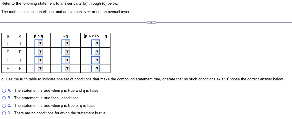 **Refer to the following statement to answer parts (a) through (c) below.**

The mathematician is intelligent and an overachiever, or not an overachiever.

---

**Truth Table:**

| p   | q   | p ∧ q | ~q  | (p ∧ q) ∨ ~q |
|-----|-----|-------|-----|---------------|
| T   | T   |       |     |               |
| T   | F   |       |     |               |
| F   | T   |       |     |               |
| F   | F   |       |     |               |

---

**c.** Use the truth table to indicate one set of conditions that make the compound statement true, or state that no such conditions exist. Choose the correct answer below.

- A. The statement is true when p is true and q is false.
- B. The statement is true for all conditions.
- C. The statement is true when p is true or q is false.
- D. There are no conditions for which the statement is true.

---

**Explanation of Diagram:**

The table provided is a truth table, which helps evaluate the truth values of a compound logical statement based on various combinations of truth values for its components. The columns titled "p" and "q" represent two statements, where "T" stands for true, and "F" stands for false.

- "p ∧ q" indicates a logical conjunction (both p and q need to be true for this to be true).
- "~q" represents the negation of q (this is true when q is false).
- "(p ∧ q) ∨ ~q" indicates a logical disjunction, meaning the statement is true if either p ∧ q is true, or ~q is true (or both). The task is to fill in the truth table and determine under what conditions the compound statement is true.