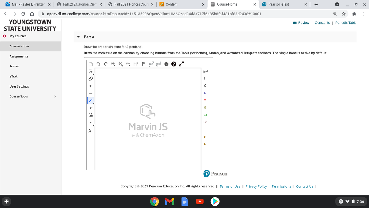 O Mail - Kaylee L Franzen x
O Fall_2021_Honors_Sem x
O Fall 2021 Honors Cour x
2 Content
Course Home
P Pearson eText
+
X
A openvellum.ecollege.com/course.html?courseld=16513520&OpenVellumHMAC=ad34d3a717f6a85b8faf431bf83d2438#10001
YOUNGSTOWN
STATE UNIVERSITY
I Review | Constants | Periodic Table
O My Courses
Part A
Course Home
Draw the proper structure for 3-pentanol.
Draw the molecule on the canvas by choosing buttons from the Tools (for bonds), Atoms, and Advanced Template toolbars. The single bond is active by default.
Assignments
5 C O ® H: 0
Scores
eТеxt
H
User Settings
Course Tools
>
Br
Marvin JS
by ChemAxon
P Pearson
Copyright © 2021 Pearson Education Inc. All rights reserved. I Terms of Use I Privacy Policy. I Permissions | Contact Us I
O vI 7:30
