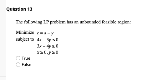 Quèstion 13
The following LP problem has an unbounded feasible region:
Minimize c=x-y
subject to 4x – 3y s0
3х — 4y > 0
x20,y20
True
False
