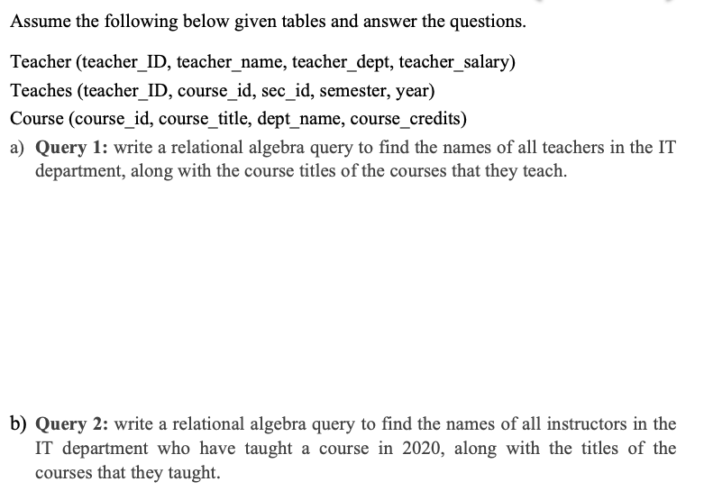 Assume the following below given tables and answer the questions.
Teacher (teacher_ID, teacher_name, teacher_dept, teacher_salary)
Teaches (teacher_ID, course_id, sec_id, semester, year)
Course (course_id, course_title, dept_name, course_credits)
a) Query 1: write a relational algebra query to find the names of all teachers in the IT
department, along with the course titles of the courses that they teach.
b) Query 2: write a relational algebra query to find the names of all instructors in the
IT department who have taught a course in 2020, along with the titles of the
courses that they taught.
