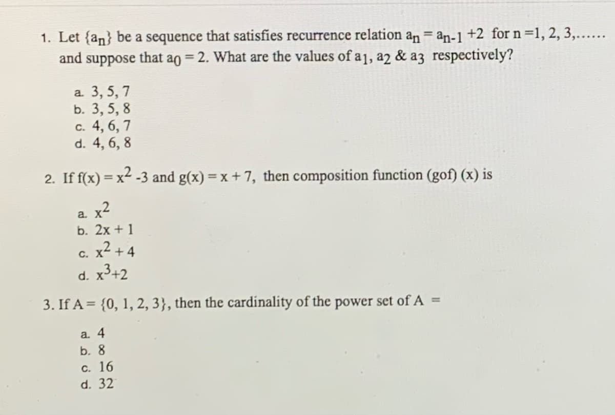 1. Let {an} be a sequence that satisfies recurrence relation an = an-1 +2 for n =1, 2, 3,......
and suppose that ao = 2. What are the values of a1, a2 & a3 respectively?
а. 3, 5, 7
b. 3, 5, 8
с. 4, 6, 7
d. 4, 6, 8
2. If f(x) = x2 -3 and g(x) = x + 7, then composition function (gof) (x) is
a. x2
b. 2х + 1
c. x2 + 4
d. x+2
3. If A = {0, 1, 2, 3}, then the cardinality of the power set of A =
a. 4
b. 8
с. 16
d. 32
