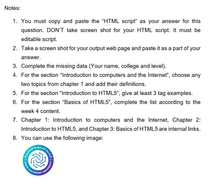 Notes:
1. You must copy and paste the "HTML script" as your answer for this
question. DON'T take screen shot for your HTML script. It must be
editable script.
2. Take a screen shot for your output web page and paste it as a part of your
answer.
3. Complete the missing data (Your name, college and level).
4. For the section "Introduction to computers and the Internet", choose any
two topics from chapter 1 and add their definitions.
5. For the section "Introduction to HTML5", give at least 3 tag examples.
6. For the section "Basics of HTML5", complete the list according to the
week 4 content.
7. Chapter 1: Introduction to computers and the Internet, Chapter 2:
Introduction to HTML5, and Chapter 3: Basics of HTML5 are internal links.
8. You can use the following image:
CUNIVERSITY
