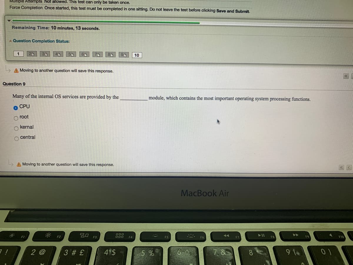 Multiple Attempts Not allowed. This test can only be taken once.
Force Completion Once started, this test must be completed in one sitting. Do not leave the test before clicking Save and Subrnit.
Remaining Time: 10 minutes, 13 seconds.
A Question Completion Status:
10
A Moving to another question will save this response.
Quèstion 9
Many of the internal OS services are provided by the
module, which contains the most important operating system processing functions.
O CPU
root
O kernal
O central
A Moving to another question will save this response.
« <
MacBook Air
吕口
O00
000
F2
F4
2 @
3 # £
4 $
5%
7. &
8.
9 1
