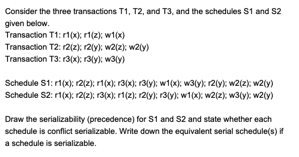 Consider the three transactions T1, T2, and T3, and the schedules S1 and S2
given below.
Transaction T1: r1(x); r1(z); w1(x)
Transaction T2: r2(z); r2(y); w2(z); w2(y)
Transaction T3: r3(x); r3(y); w3(y)
Schedule S1: r1(x); r2(z); r1(x); r3(x); r3(v); w1(x); w3(y); r2(y); w2(z); w2(y)
Schedule S2: r1 (x); r2(2); r3(x); r1(2); r2(y); r3(y); w1(x); w2(z); w3(y); w2(y)
Draw the serializability (precedence) for S1 and S2 and state whether each
schedule is conflict serializable. Write down the equivalent serial schedule(s) if
a schedule is serializable.
