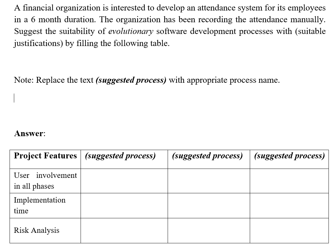 A financial organization is interested to develop an attendance system for its employees
in a 6 month duration. The organization has been recording the attendance manually.
Suggest the suitability of evolutionary software development processes with (suitable
justifications) by filling the following table.
Note: Replace the text (suggested process) with appropriate process name.
|
Answer:
Project Features (suggested process)
(suggested process)
(suggested process)
User involvement
in all phases
Implementation
time
Risk Analysis
