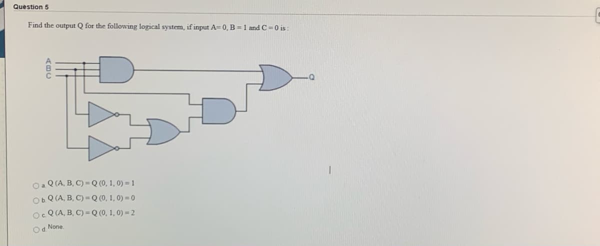 Question 5
Find the output Q for the following logical system, if input A= 0, B = 1 and C =0 is :
Oa Q (A, B, C) = Q (0, 1, 0) = 1
ObQ (A, B, C) =Q (0, 1, 0) = 0
OcQ (A, B, C) =Q (0, 1, 0) = 2
Od None.
