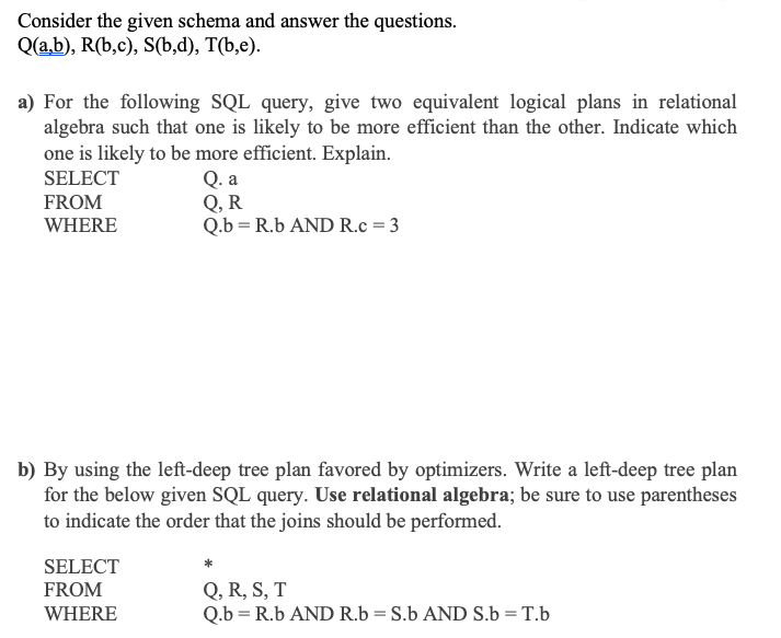 Consider the given schema and answer the questions.
Q(a,b), R(b,c), S(b,d), T(b,e).
a) For the following SQL query, give two equivalent logical plans in relational
algebra such that one is likely to be more efficient than the other. Indicate which
one is likely to be more efficient. Explain.
Q. a
Q, R
Q.b = R.b AND R.c = 3
SELECT
FROM
WHERE
b) By using the left-deep tree plan favored by optimizers. Write a left-deep tree plan
for the below given SQL query. Use relational algebra; be sure to use parentheses
to indicate the order that the joins should be performed.
SELECT
Q, R, S, T
Q.b = R.b AND R.b = S.b AND S.b = T.b
FROM
WHERE
