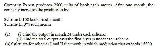 Company Expert produces 2500 units of book each month. After one month, the
company increases the production by:
Scheme I: 100 books each month
Scheme II: 3% each month
(a)
(i) Find the output in month 24 under each scheme.
(ii) Find the total output over the first 3 years under each scheme.
(b) Calculate for schemes I and II the month in which production first exceeds 15000.
