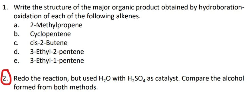 1. Write the structure of the major organic product obtained by hydroboration-
oxidation of each of the following alkenes.
2-Methylpropene
Cyclopentene
а.
b.
C.
cis-2-Butene
3-Ethyl-2-pentene
3-Ethyl-1-pentene
d.
е.
2. Redo the reaction, but used H,0 with H,SO, as catalyst. Compare the alcohol
formed from both methods.
