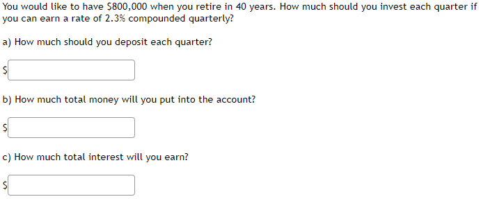 You would like to have $800,000 when you retire in 40 years. How much should you invest each quarter if
you can earn a rate of 2.3% compounded quarterly?
a) How much should you deposit each quarter?
$
b) How much total money will you put into the account?
$
c) How much total interest will you earn?