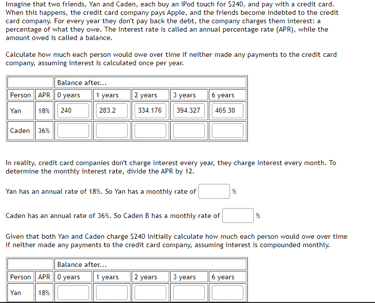 Imagine that two friends, Yan and Caden, each buy an iPod touch for $240, and pay with a credit card.
When this happens, the credit card company pays Apple, and the friends become indebted to the credit
card company. For every year they don't pay back the debt, the company charges them interest: a
percentage of what they owe. The interest rate is called an annual percentage rate (APR), while the
amount owed is called a balance.
Calculate how much each person would owe over time if neither made any payments to the credit card
company, assuming interest is calculated once per year.
Balance after...
Person APR 0 years
Yan
18% 240
Caden 36%
1 years
283.2
2 years
334.176
3 years
Balance after...
Person APR 0 years 1 years
Yan
18%
394.327
6 years
465.30
In reality, credit card companies don't charge interest every year, they charge interest every month. To
determine the monthly interest rate, divide the APR by 12.
Yan has an annual rate of 18%. So Yan has a monthly rate of
Caden has an annual rate of 36%. So Caden B has a monthly rate of
Given that both Yan and Caden charge $240 initially calculate how much each person would owe over time
if neither made any payments to the credit card company, assuming interest is compounded monthly.
%
2 years 3 years 6 years