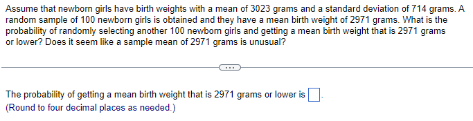 Assume that newborn girls have birth weights with a mean of 3023 grams and a standard deviation of 714 grams. A
random sample of 100 newborn girls is obtained and they have a mean birth weight of 2971 grams. What is the
probability of randomly selecting another 100 newborn girls and getting a mean birth weight that is 2971 grams
or lower? Does it seem like a sample mean of 2971 grams is unusual?
The probability of getting a mean birth weight that is 2971 grams or lower is
(Round to four decimal places as needed.)