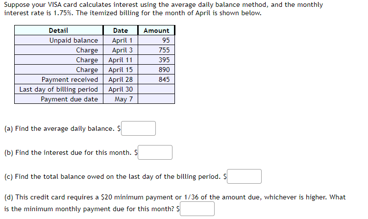 Suppose your VISA card calculates interest using the average daily balance method, and the monthly
interest rate is 1.75%. The itemized billing for the month of April is shown below.
Detail
Unpaid balance
Charge
Charge
Charge
Payment received
Last day of billing period
Payment due date
Date
April 1
April 3
April 11
April 15
April 28
April 30
May 7
(a) Find the average daily balance. $
(b) Find the interest due for this month. $
Amount
95
755
395
890
845
(c) Find the total balance owed on the last day of the billing period. $
(d) This credit card requires a $20 minimum payment or 1/36 of the amount due, whichever is higher. What
is the minimum monthly payment due for this month? $