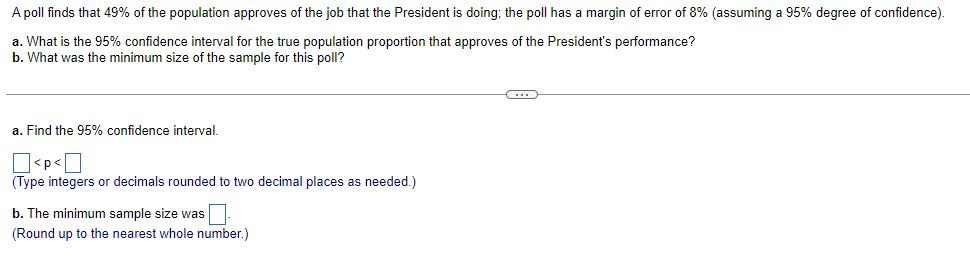 A poll finds that 49% of the population approves of the job that the President is doing; the poll has a margin of error of 8% (assuming a 95% degree of confidence).
a. What is the 95% confidence interval for the true population proportion that approves of the President's performance?
b. What was the minimum size of the sample for this poll?
a. Find the 95% confidence interval.
<p<
(Type integers or decimals rounded to two decimal places as needed.)
b. The minimum sample size was
(Round up to the nearest whole number.)
C