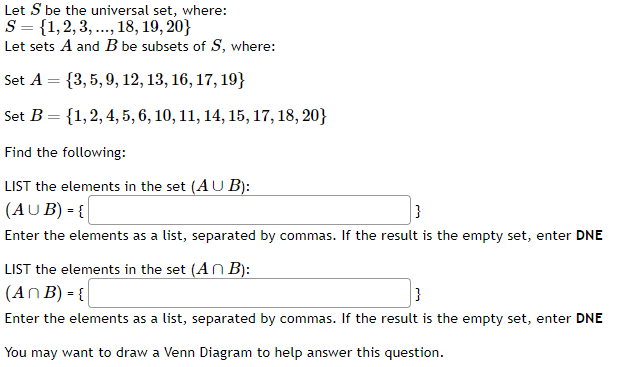 Let S be the universal set, where:
S = {1,2,3,..., 18, 19, 20}
Let sets A and B be subsets of S, where:
Set A = {3, 5, 9, 12, 13, 16, 17, 19}
Set B = {1, 2, 4, 5, 6, 10, 11, 14, 15, 17, 18, 20}
Find the following:
LIST the elements in the set (AUB):
(AUB) = {
}
Enter the elements as a list, separated by commas. If the result is the empty set, enter DNE
LIST the elements in the set (An B):
(An B) = {
}
Enter the elements as a list, separated by commas. If the result is the empty set, enter DNE
You may want to draw a Venn Diagram to help answer this question.