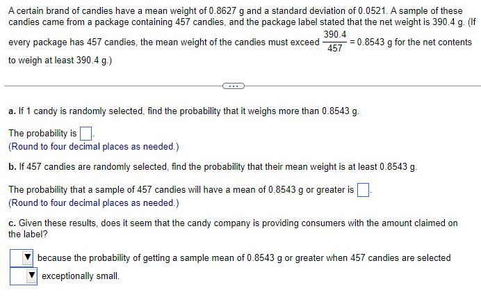 A certain brand of candies have a mean weight of 0.8627 g and a standard deviation of 0.0521. A sample of these
candies came from a package containing 457 candies, and the package label stated that the net weight is 390.4 g. (If
390.4
= 0.8543 g for the net contents
457
every package has 457 candies, the mean weight of the candies must exceed
to weigh at least 390.4 g.)
a. If 1 candy is randomly selected, find the probability that it weighs more than 0.8543 g.
The probability is
(Round to four decimal places as needed.)
b. If 457 candies are randomly selected, find the probability that their mean weight is at least 0.8543 g.
The probability that a sample of 457 candies will have a mean of 0.8543 g or greater is
(Round to four decimal places as needed.)
c. Given these results, does it seem that the candy company is providing consumers with the amount claimed on
the label?
because the probability of getting a sample mean of 0.8543 g or greater when 457 candies are selected
exceptionally small.