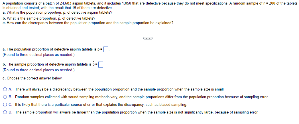 A population consists of a batch of 24,683 aspirin tablets, and it includes 1,050 that are defective because they do not meet specifications. A random sample of n = 200 of the tablets
is obtained and tested, with the result that 15 of them are defective.
a. What is the population proportion, p, of defective aspirin tablets?
b. What is the sample proportion, p, of defective tablets?
c. How can the discrepancy between the population proportion and the sample proportion be explained?
a. The population proportion of defective aspirin tablets is p =
(Round to three decimal places as needed.)
b. The sample proportion of defective aspirin tablets is p=
(Round to three decimal places as needed.)
c. Choose the correct answer below.
C
O A. There will always be a discrepancy between the population proportion and the sample proportion when the sample size is small.
O B. Random samples collected with sound sampling methods vary, and the sample proportions differ from the population proportion because of sampling error.
O C. It is likely that there is a particular source of error that explains the discrepancy, such as biased sampling.
O D. The sample proportion will always be larger than the population proportion when the sample size is not significantly large, because of sampling error.