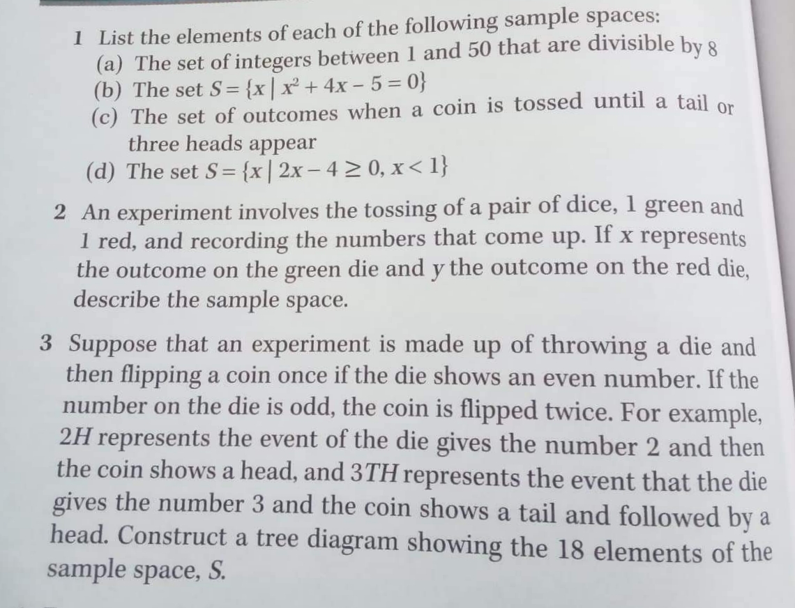 1 List the elements of each of the following sample spaces:
(a) The set of integers between 1 and 50 that are divisible by 8
(b) The set S= {x|x + 4x - 5 = 0}
(c) The set of outcomes when a coin is tossed until a tail on
three heads appear
(d) The set S= {x|2x – 4 2 0, x< 1}
2 An experiment involves the tossing of a pair of dice, 1 green and
1 red, and recording the numbers that come up. If x represents
the outcome on the green die and y the outcome on the red die,
describe the sample space.
3 Suppose that an experiment is made up of throwing a die and
then flipping a coin once if the die shows an even number. If the
number on the die is odd, the coin is flipped twice. For example,
2H represents the event of the die gives the number 2 and then
the coin shows a head, and 3TH represents the event that the die
gives the number 3 and the coin shows a tail and followed by a
head. Construct a tree diagram showing the 18 elements of the
sample space, S.
