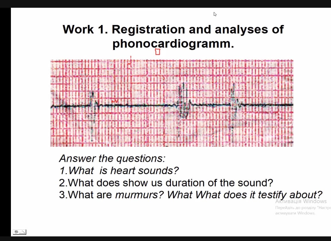 s
Work 1. Registration and analyses of
phonocardiogramm.
LIBUR
TONALI
JAHIN
Answer the questions:
1. What is heart sounds?
2.What does show us duration of the sound?
3. What are murmurs? What What does it testify about?
Активацiя Windows
Перейдіть до розділу "Настр
активувати Windows.