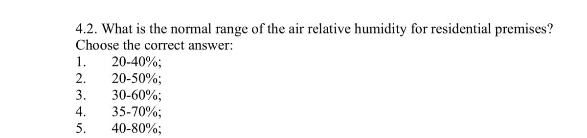 4.2. What is the normal range of the air relative humidity for residential premises?
Choose the correct answer:
1. 20-40%;
2.
20-50%;
3.
30-60%;
4.
35-70%;
5.
40-80%;