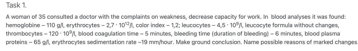 Task 1.
A woman of 35 consulted a doctor with the complaints on weakness, decrease capacity for work. In blood analyses it was found:
hemoglobine - 110 g/l, erythrocytes – 2,7 · 10¹2/l, color index - 1,2; leucocytes - 4,5 - 109/1, leucocyte formula without changes,
thrombocytes - 120 - 10%/1, blood coagulation time - 5 minutes, bleeding time (duration of bleeding) - 6 minutes, blood plasma
proteins - 65 g/l, erythrocytes sedimentation rate -19 mm/hour. Make ground conclusion. Name possible reasons of marked changes.