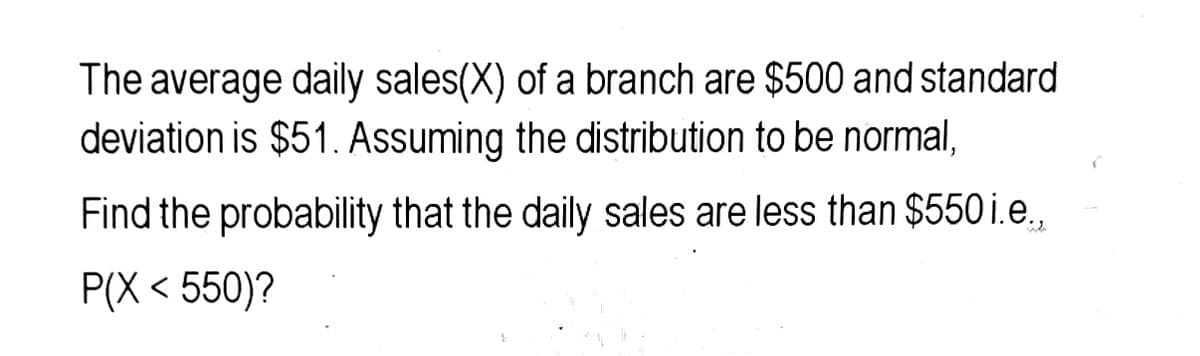 The average daily sales(X) of a branch are $500 and standard
deviation is $51. Assuming the distribution to be normal,
Find the probability that the daily sales are less than $550 i.e.,
P(X < 550)?
2