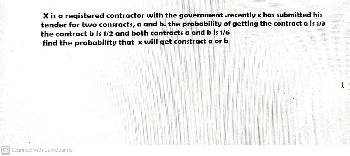 X is a registered contractor with the government .recently x has submitted his
tender for two consracts, a and b. the probability of getting the contract a is 1/3
the contract b is 1/2 and both contracts a and b is 1/6
find the probability that x will get constract a or b
CS Scanned with CamScanner
I