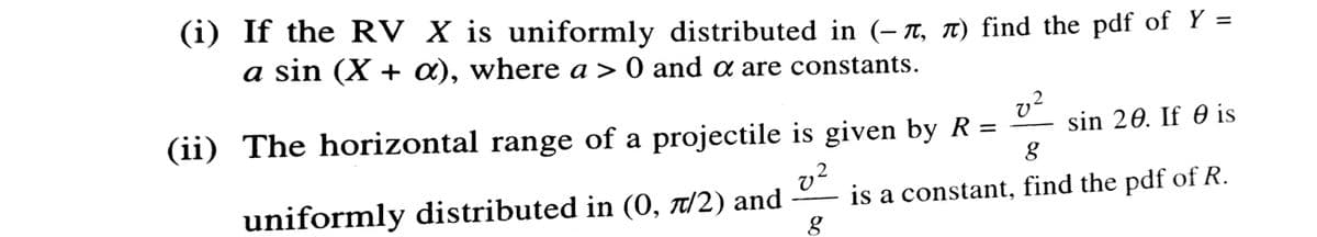 (i) If the RV X is uniformly distributed in (- n, T) find the pdf of Y =
a sin (X + a), where a > 0 and a are constants.
(ii) The horizontal range of a projectile is given by R =
sin 20. If 0 is
uniformly distributed in (O, t/2) and
v?
is a constant, find the pdf of R.
