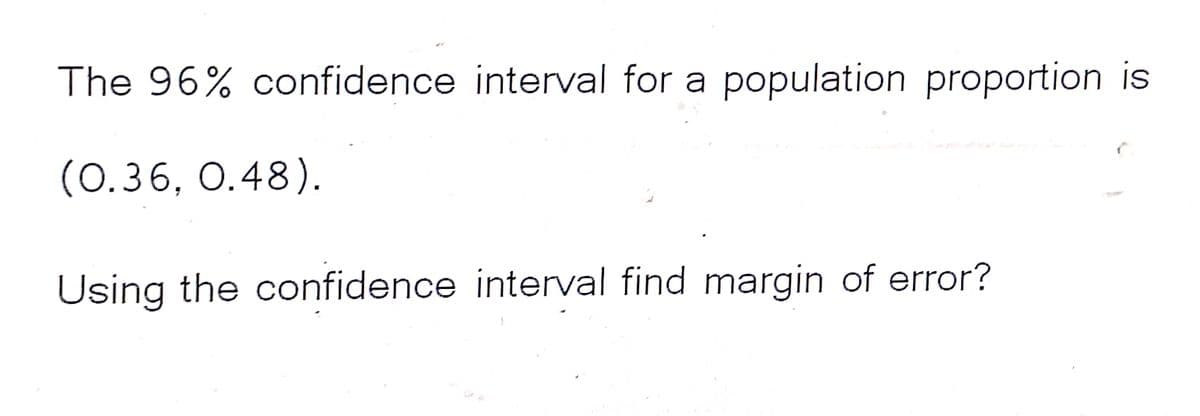 The 96% confidence interval for a population proportion is
(0.36, 0.48).
Using the confidence interval find margin of error?