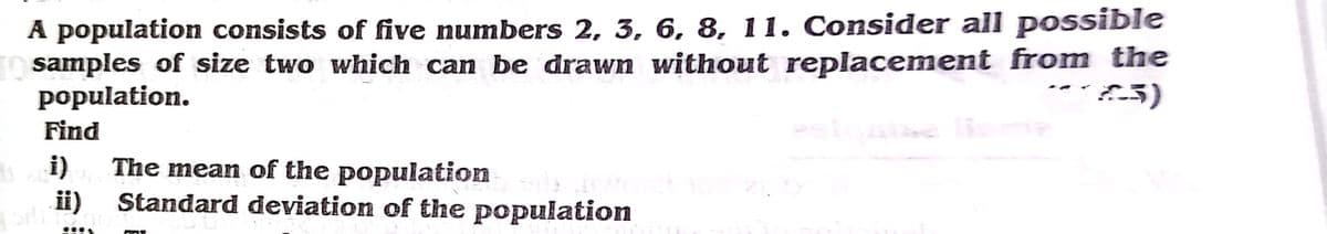 A population consists of five numbers 2, 3, 6, 8, 11. Consider all possible
samples of size two which can be drawn without replacement from the
population.
Find
i)
The mean of the population
ii)
Standard deviation of the population
