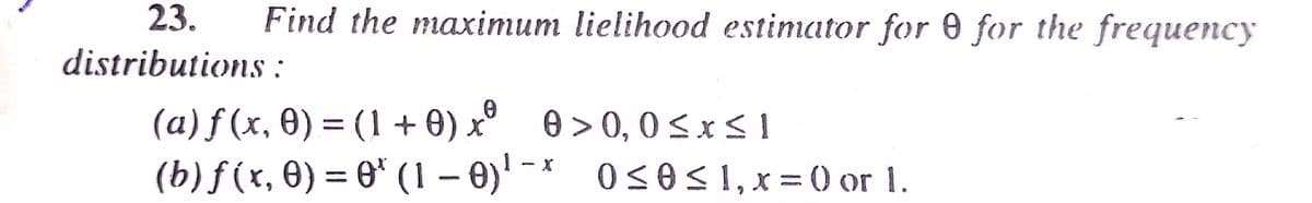 23.
Find the maximum lielihood estimator for 0 for the frequency
distributions :
(a) ƒ (x, 0) = (1 + 0) x° 0 > 0, 0sxsI
(b) f(x, 0) = 0* (1 – 0)' - * 0<0< 1, x = () or 1.
%3D
