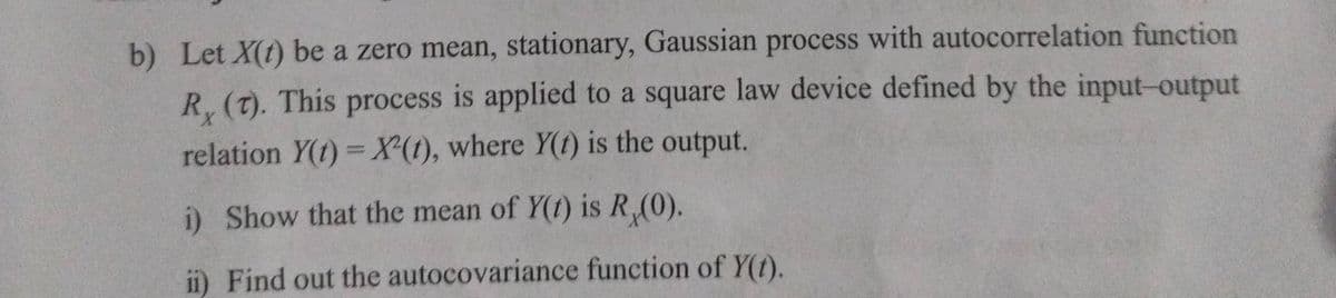 b) Let X(t) be a zero mean, stationary, Gaussian process with autocorrelation function
R (T). This process is applied to a square law device defined by the input-output
relation Y(t) = X(t), where Y(t) is the output.
i) Show that the mean of Y(1) is R (0).
ii) Find out the autocovariance function of y(t).