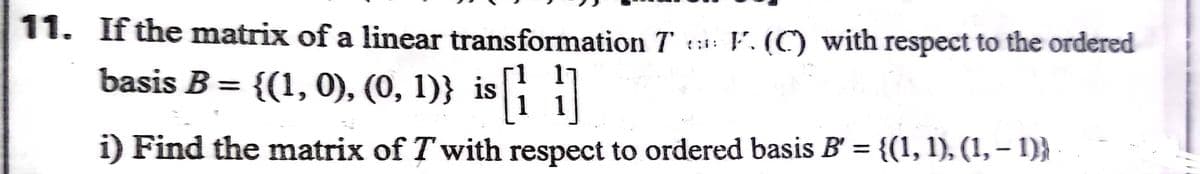 11. If the matrix of a linear transformation T ::: F. (C) with respect to the ordered
basis B = {(1, 0), (0, 1)} is i
%3D
i) Find the matrix of T with respect to ordered basis B' = {(1, 1), (1, – 1)}
%3D
