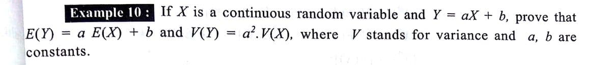 Example 10 : If X is a continuous random variable and Y = aX + b, prove that
E(Y)
= a E(X) + b and V(Y) = a².V(X), where V stands for variance and a, b are
constants.
