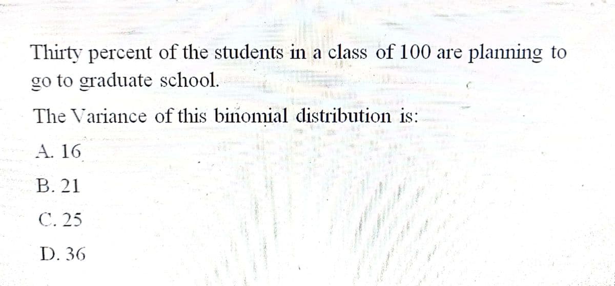 Thirty percent of the students in a class of 100 are planning to
go to graduate school.
The Variance of this binomial distribution is:
A. 16
B. 21
C. 25
D. 36
Cat