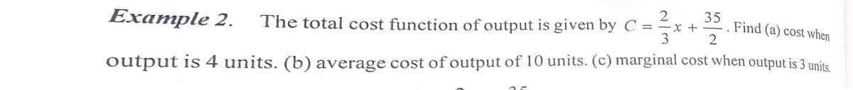 2
Example 2.
The total cost function of output is given by C ==x +
3
35
. Find (a) cost when
2
%3D
output is 4 units. (b) average cost of output of 10 units. (c) marginal cost when output is 3 units.
