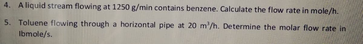 4. A liquid stream flowing at 1250 g/min contains benzene. Calculate the flow rate in mole/h.
5. Toluene flowing through a horizontal pipe at 20 m/h. Determine the molar flow rate in
Ibmole/s.
