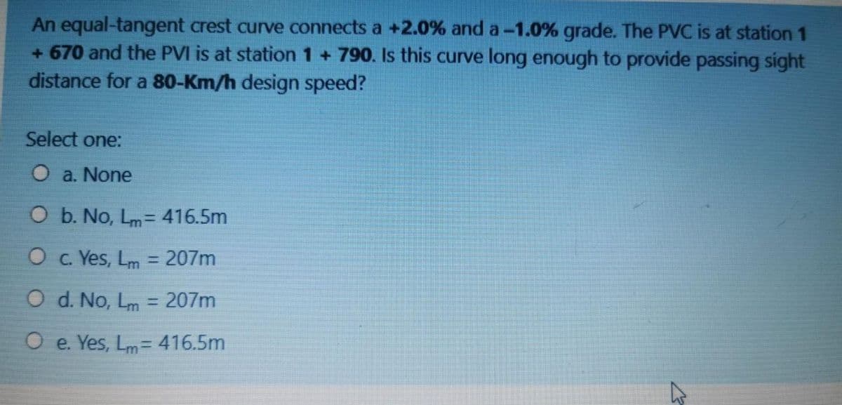 An equal-tangent crest curve connects a +2.0% and a-1.0% grade. The PVC is at station 1
+ 670 and the PVI is at station 1 + 790. Is this curve long enough to provide passing sight
distance for a 80-Km/h design speed?
Select one:
O a. None
O b. No, Lm= 416.5m
O c. Yes, Lm = 207m
%3D
O d. No, Lm = 207m
%3D
O e. Yes, Lm= 416.5m
