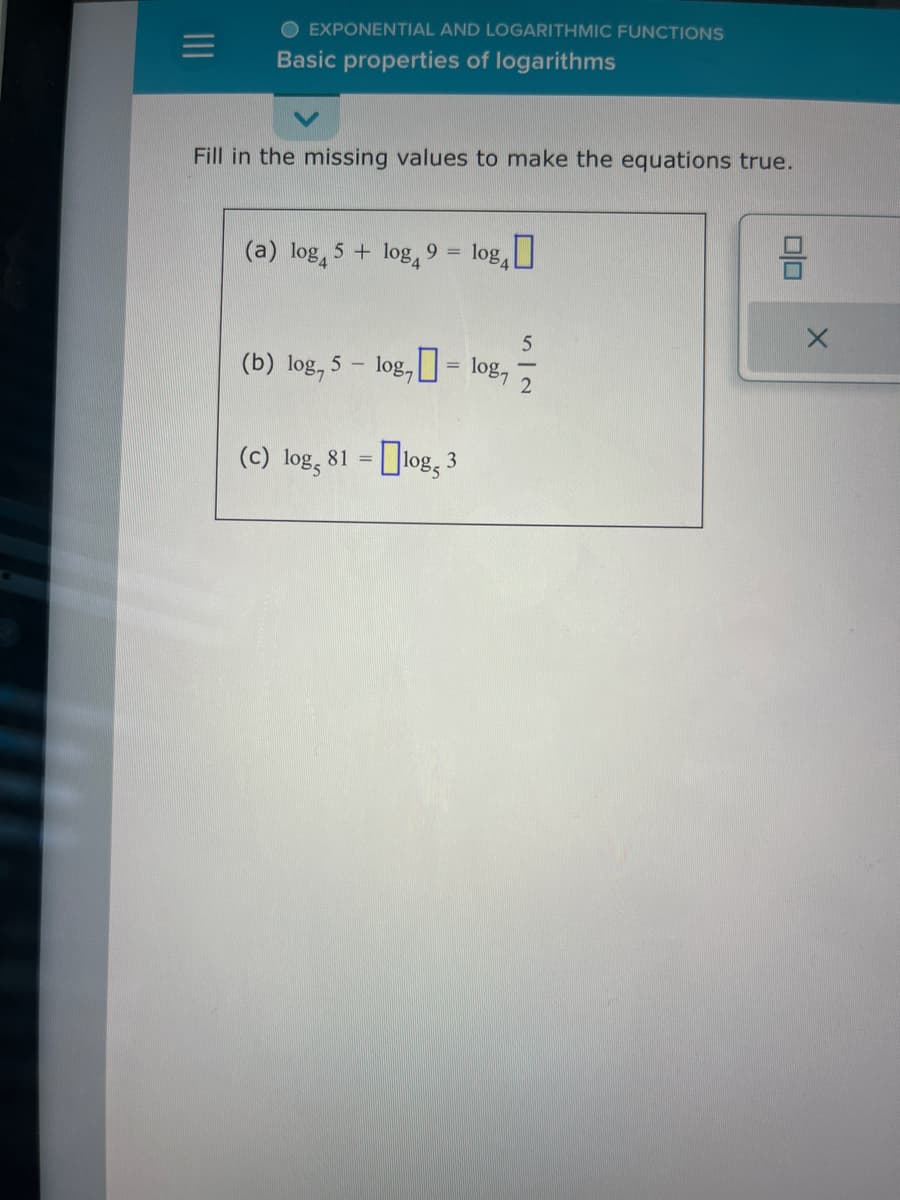 OEXPONENTIAL AND LOGARITHMIC FUNCTIONS
Basic properties of logarithms
Fill in the missing values to make the equations true.
(a) log 5 + log4 9 = log₁0
-
(b) log, 5. log,=
(c) log, 81 =
log, 3
5
1087 2
olo