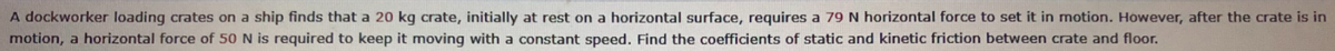 A dockworker loading crates on a ship finds that a 20 kg crate, initially at rest on a horizontal surface, requires a 79 N horizontal force to set it in motion. However, after the crate is in
motion, a horizontal force of 50 N is required to keep it moving with a constant speed. Find the coefficients of static and kinetic friction between crate and floor.
