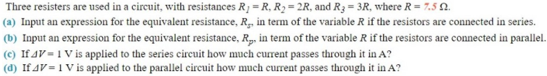 Three resisters are used in a circuit, with resistances R1 = R, R2 = 2R, and R3= 3R, where R = 7.5 N.
(a) Input an expression for the equivalent resistance, R, in term of the variable R if the resistors are connected in series.
(b) Input an expression for the equivalent resistance, R, in term of the variable R if the resistors are connected in parallel.
(c) If AV = 1 V is applied to the series circuit how much current passes through it in A?
(d) If AV = 1 V is applied to the parallel circuit how much current passes through it in A?
