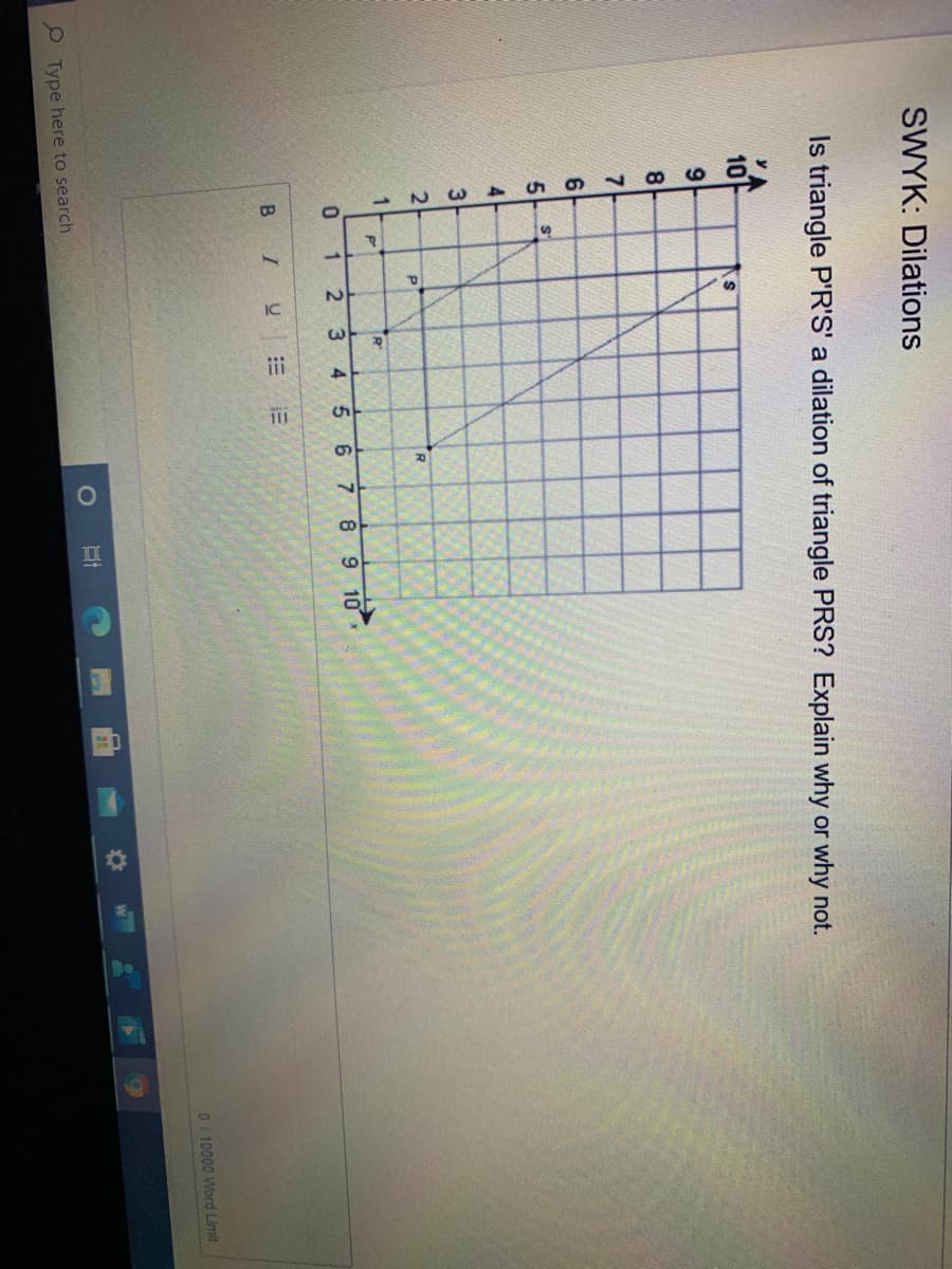 1.
Do
SWYK: Dilations
Is triangle P'R'S' a dilation of triangle PRS? Explain why or why not.
10
9.
8
61
5.
4.
3
2-
0 1
4.
5.
8 9 10
B I
0/10000 Word Limit
e Type here to search
