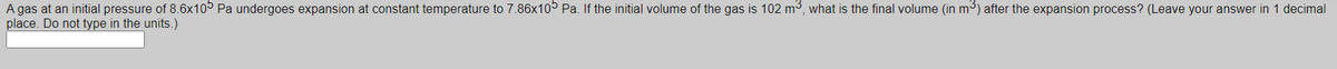 A gas at an initial pressure of 8.6x10° Pa undergoes expansion at constant temperature to 7.86x10° Pa. If the initial volume of the gas is 102 m³, what is the final volume (in m³) after the expansion process? (Leave your answer in 1 decimal
place. Do not type in the units.)
