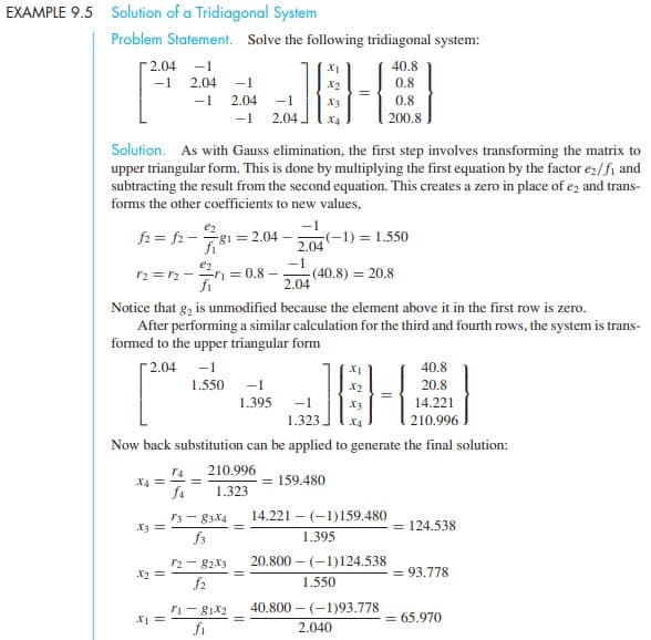 EXAMPLE 9.5 Solution of a Tridiagonal System
Problem Statement. Solve the following tridiagonal system:
[2.04 -1
-1
2.04
40.8
-1
0.8
-1
2.04
-1
X3
0.8
-1
2.04
X4
200.8
Solution. As with Gauss elimination, the first step involves transforming the matrix to
upper triangular form. This is done by multiplying the first equation by the factor ez/fi and
subtracting the result from the second equation. This creates a zero in place of ez and trans-
forms the other coefficients to new values,
-1
e2
f2 = fr -g1 = 2.04
fi
(-1) = 1.550
2.04
e2
r2 = r2 --ri = 0.8 –
-1
(40.8) = 20.8
2.04
fi
Notice that g, is unmodified because the element above it in the first row is zero.
After performing a similar calculation for the third and fourth rows, the system is trans-
formed to the upper triangular form
Г2.04
-1
40.8
1.550
-1
X2
20.8
1.395 -1
X3
14.221
1.323.
X4
210.996
Now back substitution can be applied to generate the final solution:
210.996
r4
X4 =
f4
159.480
1.323
14.221 – (-1)159.480
r3 - 83X4
X3 =
f3
= 124.538
1.395
20.800 – (-1)124.538
r2 - 82X3
f2
X2 =
= 93.778
1.550
40,800 –
- (-1)93.778
ri - g1x2
fi
= 65.970
2.040
