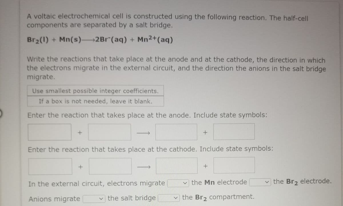 A voltaic electrochemical cell is constructed using the following reaction. The half-cell
components are separated by a salt bridge.
Br2(1) + Mn(s) 2Br"(aq) + Mn2+(aq)
Write the reactions that take place at the anode and at the cathode, the direction in which
the electrons migrate in the external circuit, and the direction the anions in the salt bridge
migrate.
Use smallest possible integer coefficients.
If a box is not needed, leave it blank.
Enter the reaction that takes place at the anode. Include state symbols:
Enter the reaction that takes place at the cathode. Include state symbols:
In the external circuit, electrons migrate
the Mn electrode
the Br2 electrode.
Anions migrate
the salt bridge
the Br2 compartment.
