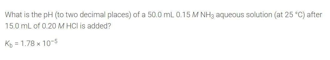 What is the pH (to two decimal places) of a 50.0 mL 0.15 M NH3 aqueous solution (at 25 °C) after
15.0 mL of 0.20 M HCI is added?
Kp = 1.78 x 10-5
